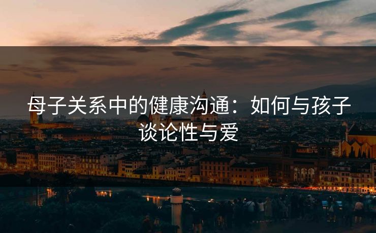 母子关系中的健康沟通：如何与孩子谈论性与爱