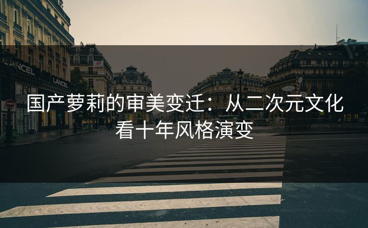 国产萝莉的审美变迁：从二次元文化看十年风格演变