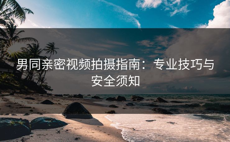 男同亲密视频拍摄指南：专业技巧与安全须知
