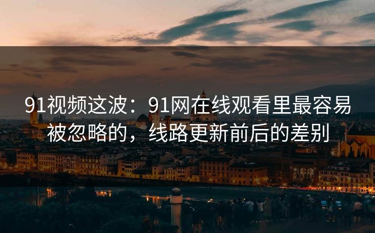91视频这波：91网在线观看里最容易被忽略的，线路更新前后的差别