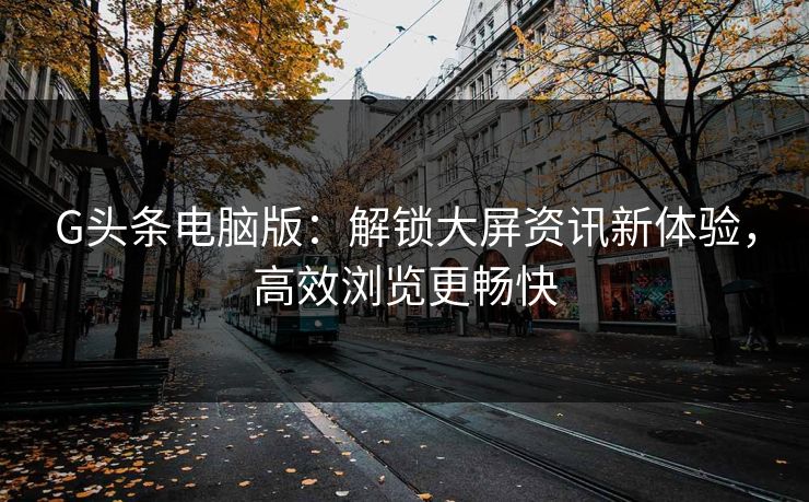 G头条电脑版:解锁大屏资讯新体验,高效浏览更畅快