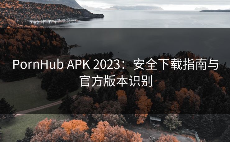 PornHub APK 2023:安全下载指南与官方版本识别