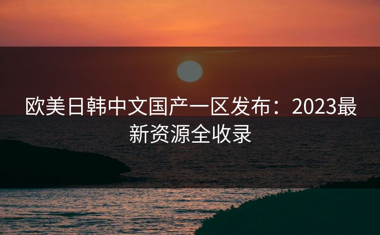 欧美日韩中文国产一区发布：2023最新资源全收录
