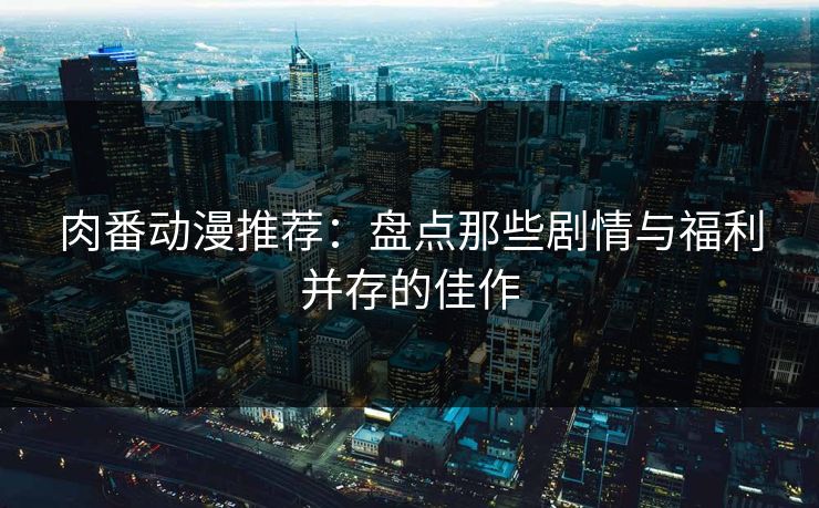 肉番动漫推荐：盘点那些剧情与福利并存的佳作
