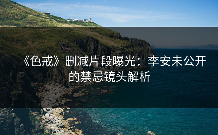 《色戒》删减片段曝光:李安未公开的禁忌镜头解析