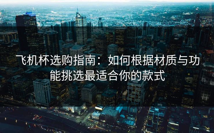 飞机杯选购指南：如何根据材质与功能挑选最适合你的款式