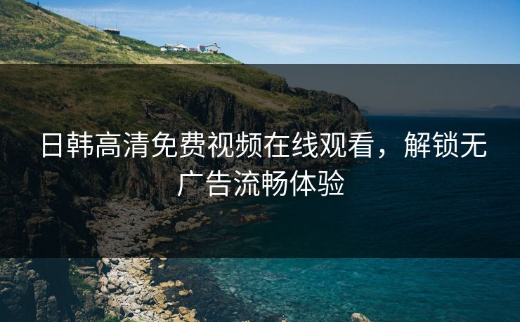 日韩高清免费视频在线观看，解锁无广告流畅体验