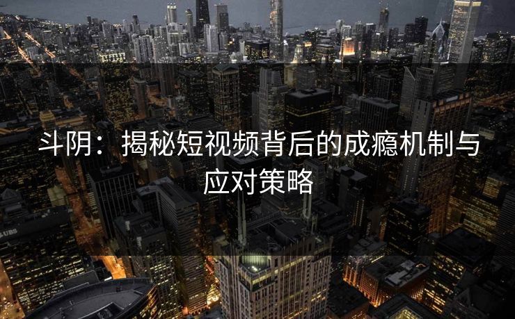 斗阴:揭秘短视频背后的成瘾机制与应对策略 斗阴:揭秘短视频背后的成瘾机制与应对策略