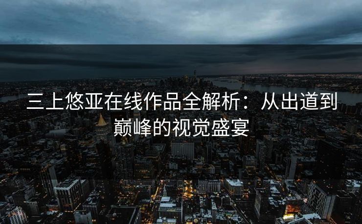 三上悠亚在线作品全解析：从出道到巅峰的视觉盛宴