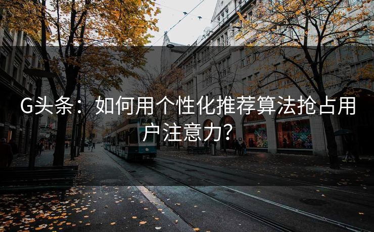 G头条:如何用个性化推荐算法抢占用户注意力?