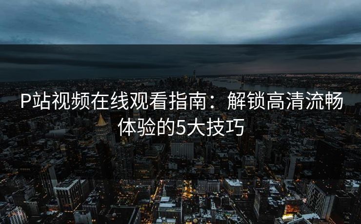 P站视频在线观看指南：解锁高清流畅体验的5大技巧