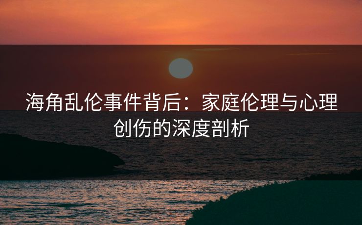 海角乱伦事件背后:家庭伦理与心理创伤的深度剖析
