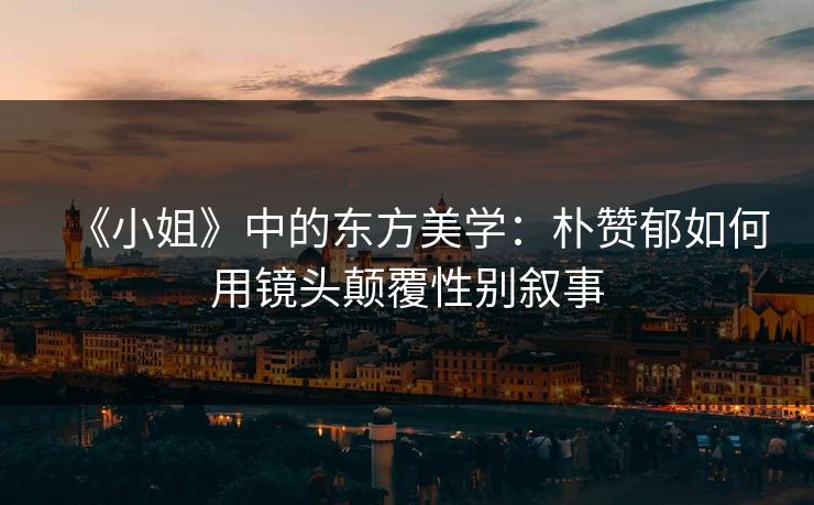 《小姐》中的东方美学：朴赞郁如何用镜头颠覆性别叙事