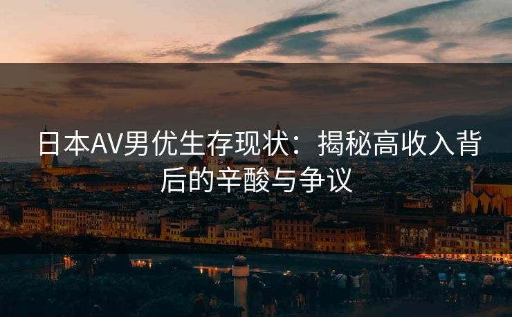 日本AV男优生存现状：揭秘高收入背后的辛酸与争议