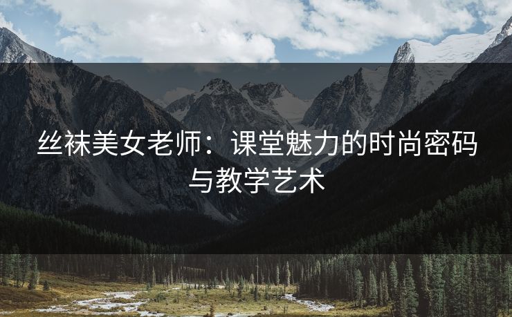 丝袜美女老师：课堂魅力的时尚密码与教学艺术