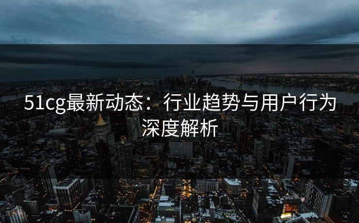 51cg最新动态：行业趋势与用户行为深度解析