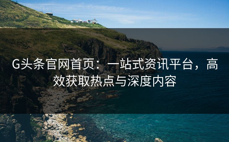 G头条官网首页:一站式资讯平台,高效获取热点与深度内容