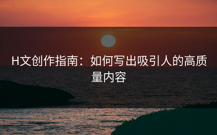 H文创作指南：如何写出吸引人的高质量内容