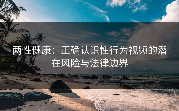 两性健康：正确认识性行为视频的潜在风险与法律边界