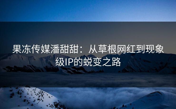 果冻传媒潘甜甜:从草根网红到现象级IP的蜕变之路