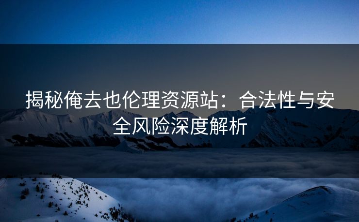 揭秘俺去也伦理资源站：合法性与安全风险深度解析