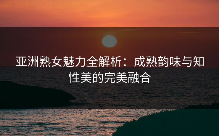 亚洲熟女魅力全解析：成熟韵味与知性美的完美融合