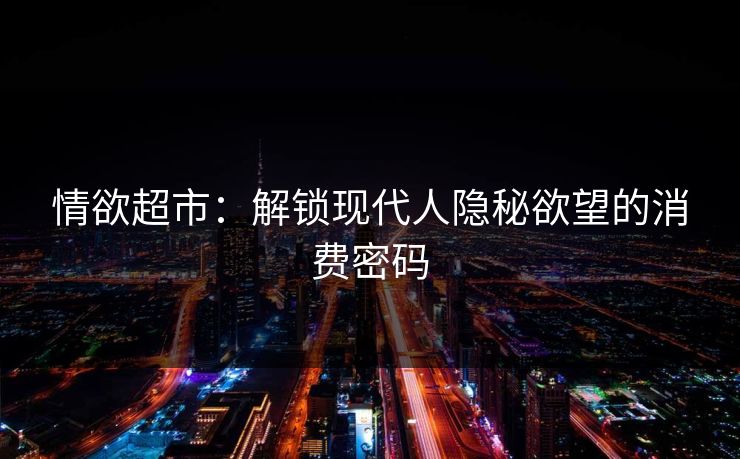 情欲超市:解锁现代人隐秘欲望的消费密码 情欲超市:解锁现代人隐秘欲望的消费密码