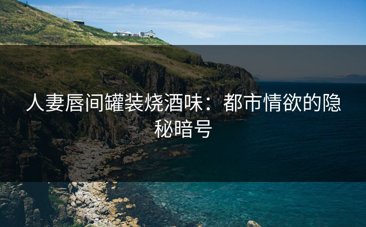 人妻唇间罐装烧酒味：都市情欲的隐秘暗号