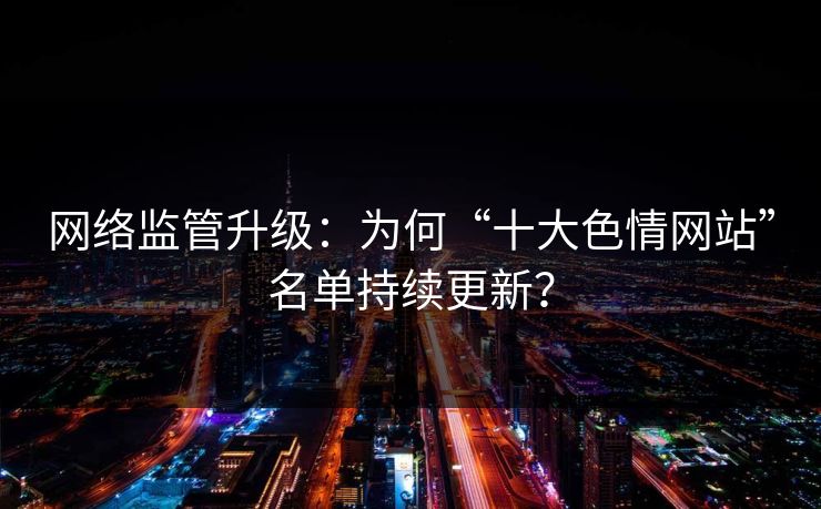 网络监管升级:为何“十大色情网站”名单持续更新?
