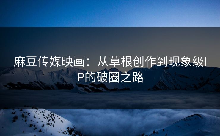 麻豆传媒映画:从草根创作到现象级IP的破圈之路