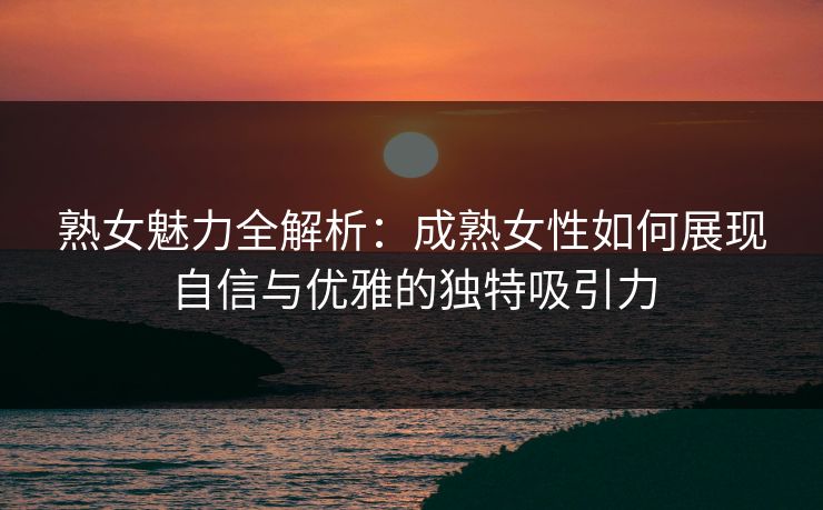 熟女魅力全解析:成熟女性如何展现自信与优雅的独特吸引力 熟女魅力全解析:成熟女性如何展现自信与优雅的独特吸引力