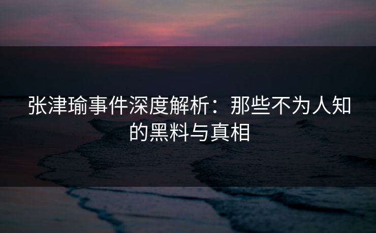 张津瑜事件深度解析:那些不为人知的黑料与真相