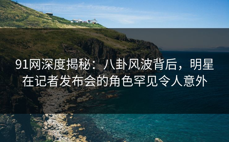 91网深度揭秘:八卦风波背后,明星在记者发布会的角色罕见令人意外